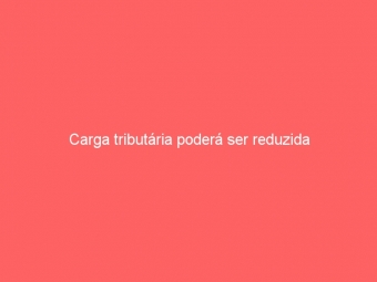 Carga tributária poderá ser reduzida