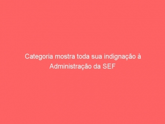 Categoria mostra toda sua indignação à Administração da SEF