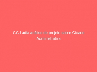 CCJ adia análise de projeto sobre Cidade Administrativa