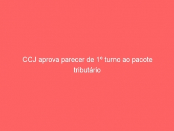 CCJ aprova parecer de 1º turno ao pacote tributário