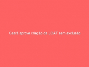 Ceará aprova criação da LOAT sem exclusão