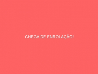 CHEGA DE ENROLAÇÃO!