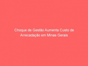 Choque de Gestão Aumenta Custo de Arrecadação em Minas Gerais
