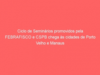 Ciclo de Seminários promovidos pela FEBRAFISCO e CSPB chega às cidades de Porto Velho e Manaus