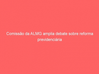 Comissão da ALMG amplia debate sobre reforma previdenciária