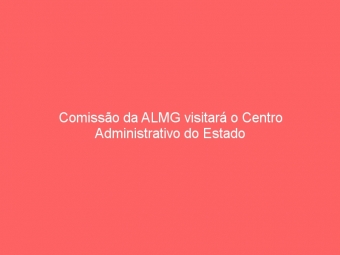 Comissão da ALMG visitará o Centro Administrativo do Estado