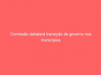 Comissão debaterá transição de governo nos municípios
