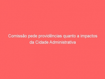 Comissão pede providências quanto a impactos da Cidade Administrativa