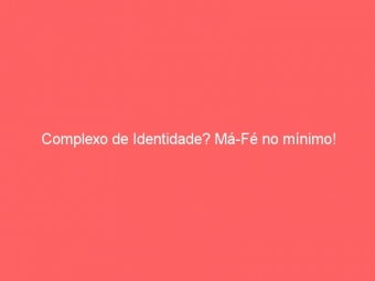 Complexo de Identidade? Má-Fé no mínimo!