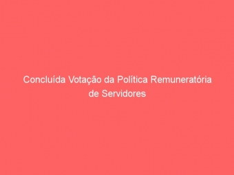 Concluída Votação da Política Remuneratória de Servidores