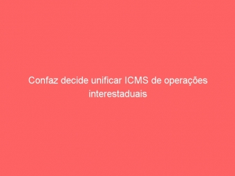 Confaz decide unificar ICMS de operações interestaduais