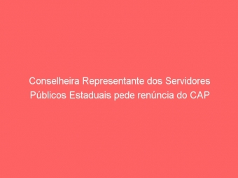 Conselheira Representante dos Servidores Públicos Estaduais pede renúncia do CAP