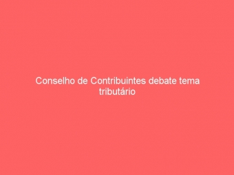 Conselho de Contribuintes debate tema tributário