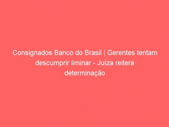 Consignados Banco do Brasil | Gerentes tentam descumprir liminar - Juíza reitera determinação