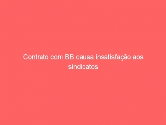 Contrato com BB causa insatisfação aos sindicatos