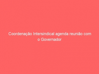 Coordenação Intersindical agenda reunião com o Governador