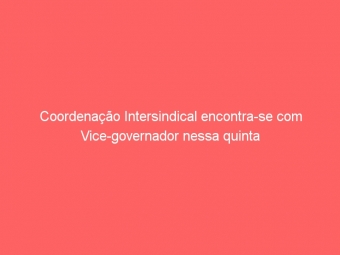 Coordenação Intersindical encontra-se com Vice-governador nessa quinta