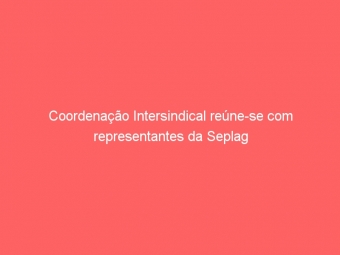 Coordenação Intersindical reúne-se com representantes da Seplag