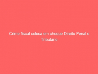 Crime fiscal coloca em choque Direito Penal e Tributário