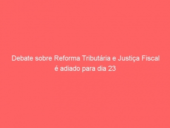 Debate sobre Reforma Tributária e Justiça Fiscal é adiado para dia 23