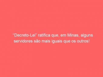 “Decreto-Lei” ratifica que, em Minas, alguns servidores são mais iguais que os outros!