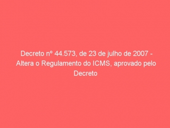 Decreto nº 44.573, de 23 de julho de 2007 - Altera o Regulamento do ICMS, aprovado pelo Decreto n° 43.080, de 13 de dezembro de 2002.