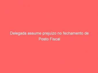 Delegada assume prejuízo no fechamento de Posto Fiscal
