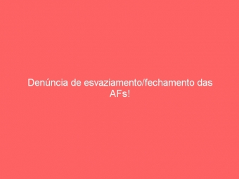 Denúncia de esvaziamento/fechamento das AFs!