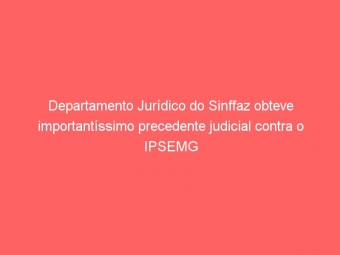 Departamento Jurídico do Sinffaz obteve importantíssimo precedente judicial contra o IPSEMG