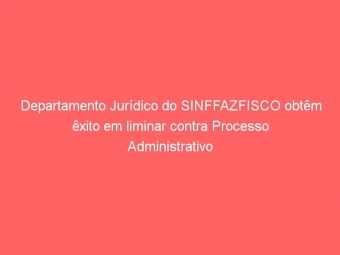 Departamento Jurídico do SINFFAZFISCO obtêm êxito em liminar contra Processo Administrativo