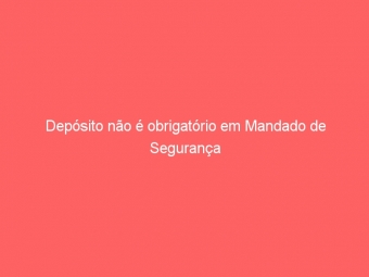 Depósito não é obrigatório em Mandado de Segurança