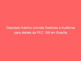 Deputado Adelmo convida Gestores e Auditores para debate da PEC 186 em Brasília