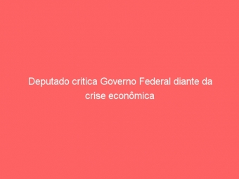 Deputado critica Governo Federal diante da crise econômica
