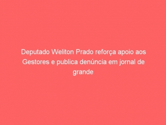 Deputado Weliton Prado reforça apoio aos Gestores e publica denúncia em jornal de grande circulação