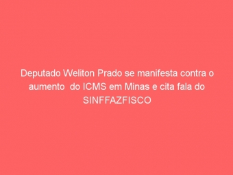 Deputado Weliton Prado se manifesta contra o aumento  do ICMS em Minas e cita fala do SINFFAZFISCO