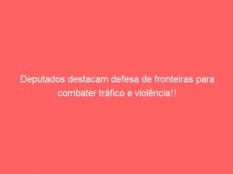 Deputados destacam defesa de fronteiras para combater tráfico e violência!!