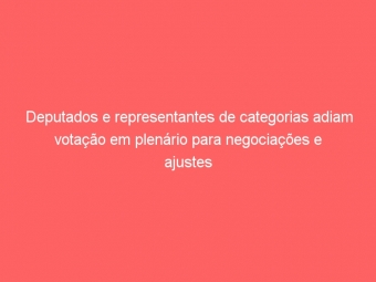 Deputados e representantes de categorias adiam votação em plenário para negociações e ajustes no PL 3843/2013
