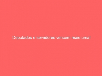 Deputados e servidores vencem mais uma!