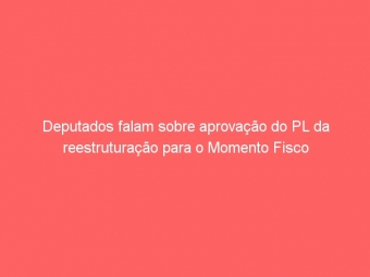 Deputados falam sobre aprovação do PL da reestruturação para o Momento Fisco