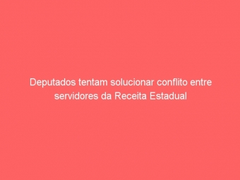 Deputados tentam solucionar conflito entre servidores da Receita Estadual