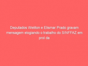 Deputados Weliton e Elismar Prado gravam mensagem elogiando o trabalho do SINFFAZ em prol da Administração Tributária