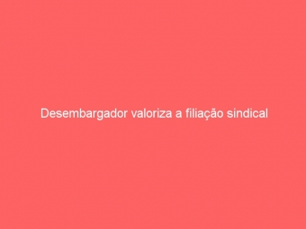 Desembargador valoriza a filiação sindical
