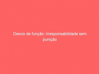 Desvio de função: irresponsabilidade sem punição
