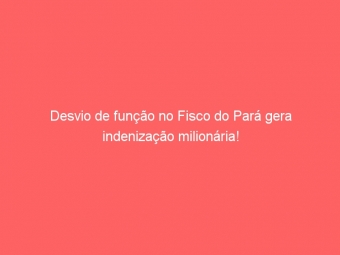 Desvio de função no Fisco do Pará gera indenização milionária!