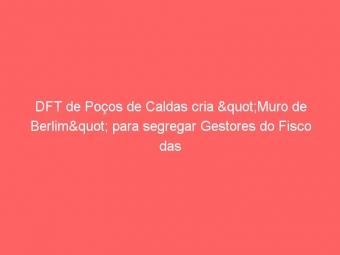 DFT de Poços de Caldas cria "Muro de Berlim" para segregar Gestores do Fisco das atividades de "Fiscalização"