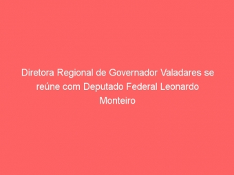 Diretora Regional de Governador Valadares se reúne com Deputado Federal Leonardo Monteiro