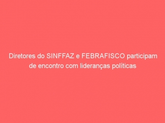 Diretores do SINFFAZ e FEBRAFISCO participam de encontro com lideranças políticas