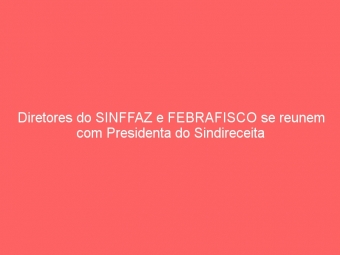 Diretores do SINFFAZ e FEBRAFISCO se reunem com Presidenta do Sindireceita