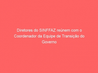 Diretores do SINFFAZ reúnem com o Coordenador da Equipe de Transição do Governo