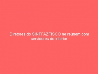 Diretores do SINFFAZFISCO se reúnem com servidores do interior